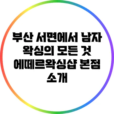 부산 서면에서 남자 왁싱의 모든 것: 에떼르왁싱샵 본점 소개