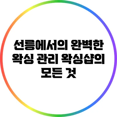 선릉에서의 완벽한 왁싱 관리: 왁싱샵의 모든 것