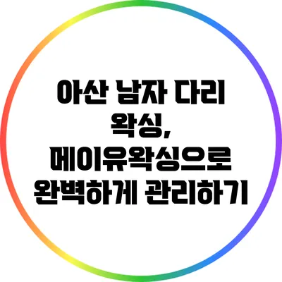 아산 남자 다리 왁싱, 메이유왁싱으로 완벽하게 관리하기
