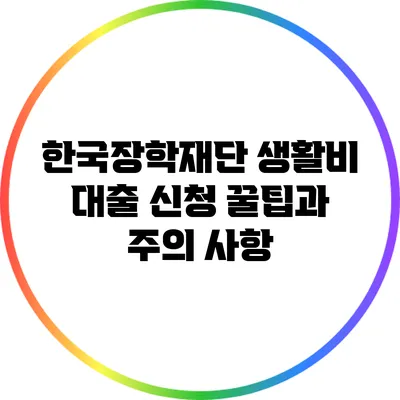 한국장학재단 생활비 대출 신청 꿀팁과 주의 사항
