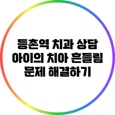 등촌역 치과 상담: 아이의 치아 흔들림 문제 해결하기