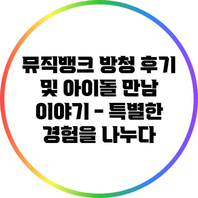뮤직뱅크 방청 후기 및 아이돌 만남 이야기 - 특별한 경험을 나누다