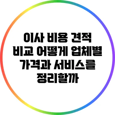 이사 비용 견적 비교: 어떻게 업체별 가격과 서비스를 정리할까?