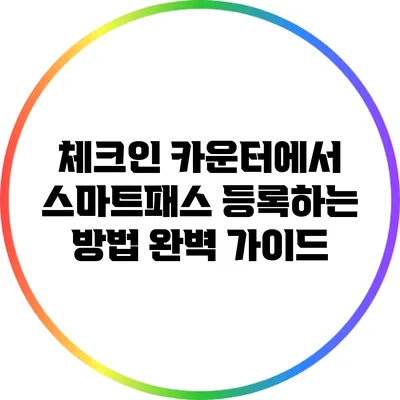 체크인 카운터에서 스마트패스 등록하는 방법 완벽 가이드