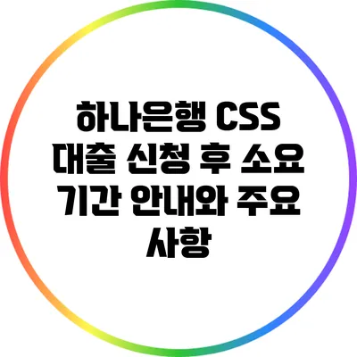 하나은행 CSS 대출 신청 후 소요 기간 안내와 주요 사항