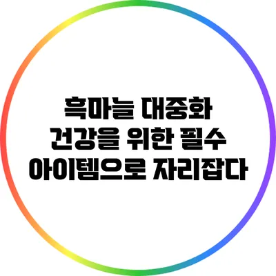 흑마늘 대중화: 건강을 위한 필수 아이템으로 자리잡다