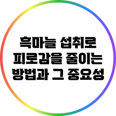 흑마늘 섭취로 피로감을 줄이는 방법과 그 중요성