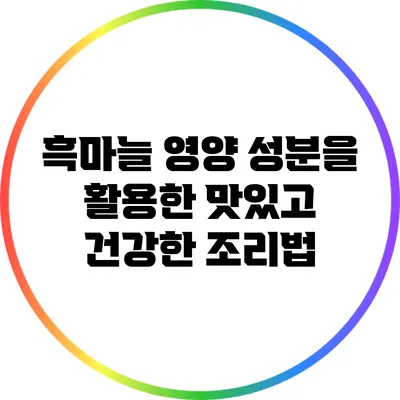 흑마늘 영양 성분을 활용한 맛있고 건강한 조리법