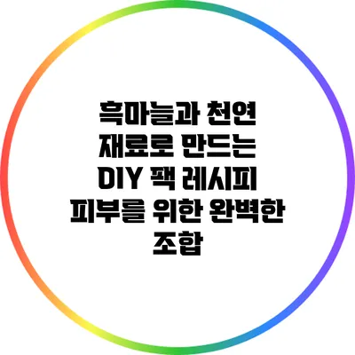 흑마늘과 천연 재료로 만드는 DIY 팩 레시피: 피부를 위한 완벽한 조합