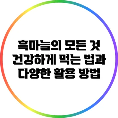 흑마늘의 모든 것: 건강하게 먹는 법과 다양한 활용 방법