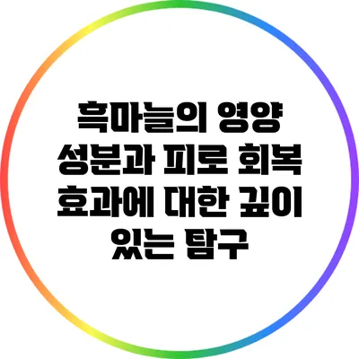 흑마늘의 영양 성분과 피로 회복 효과에 대한 깊이 있는 탐구