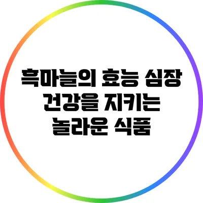 흑마늘의 효능: 심장 건강을 지키는 놀라운 식품