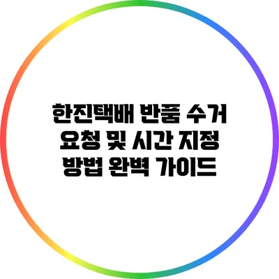 한진택배 반품 수거 요청 및 시간 지정 방법 완벽 가이드